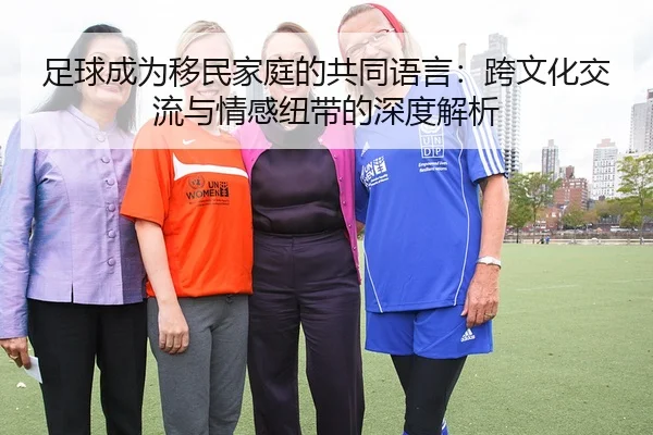 足球成为移民家庭的共同语言：跨文化交流与情感纽带的深度解析